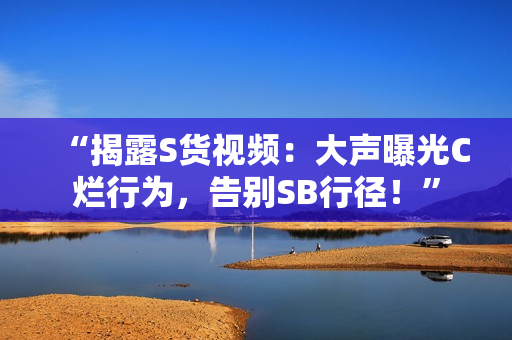 “揭露S貨視頻：大聲曝光C爛行為，告別SB行徑！”