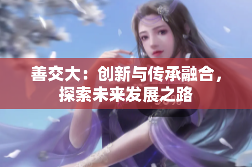 善交大：創(chuàng)新與傳承融合，探索未來發(fā)展之路