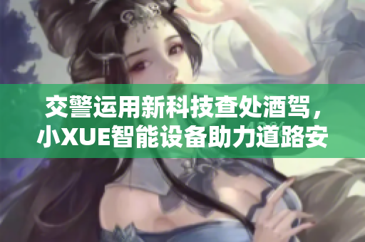 交警運(yùn)用新科技查處酒駕，小XUE智能設(shè)備助力道路安全
