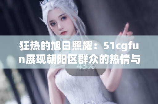 狂熱的旭日照耀：51cgfun展現(xiàn)朝陽(yáng)區(qū)群眾的熱情與活力