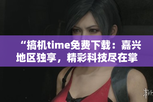 “搞機(jī)time免費(fèi)下載：嘉興地區(qū)獨(dú)享，精彩科技盡在掌握！”