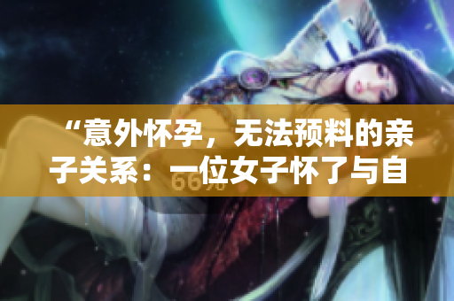 “意外懷孕，無(wú)法預(yù)料的親子關(guān)系：一位女子懷了與自己父親的孩子”
