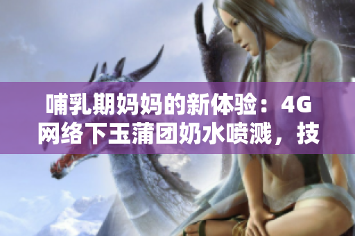 哺乳期媽媽的新體驗(yàn)：4G網(wǎng)絡(luò)下玉蒲團(tuán)奶水噴濺，技術(shù)進(jìn)步為母嬰帶來的變革