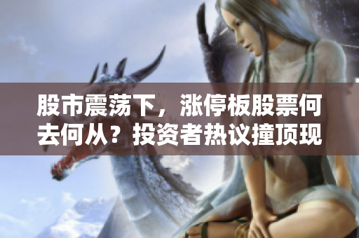 股市震蕩下，漲停板股票何去何從？投資者熱議撞頂現(xiàn)象，市場走向存變數