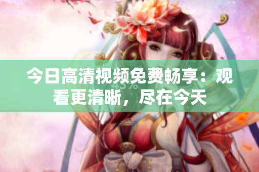 今日高清視頻免費暢享：觀看更清晰，盡在今天