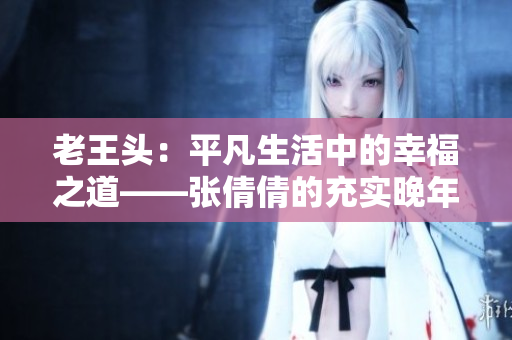 老王頭：平凡生活中的幸福之道——張倩倩的充實(shí)晚年