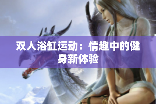雙人浴缸運動：情趣中的健身新體驗