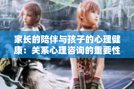 家長的陪伴與孩子的心理健康：關系心理咨詢的重要性