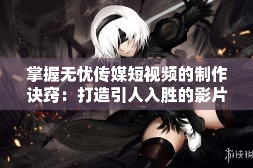 掌握無(wú)憂(yōu)傳媒短視頻的制作訣竅：打造引人入勝的影片內(nèi)容