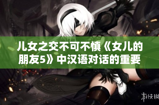兒女之交不可不慎《女兒的朋友5》中漢語(yǔ)對(duì)話(huà)的重要性