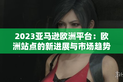 2023亞馬遜歐洲平臺(tái)：歐洲站點(diǎn)的新進(jìn)展與市場(chǎng)趨勢(shì)