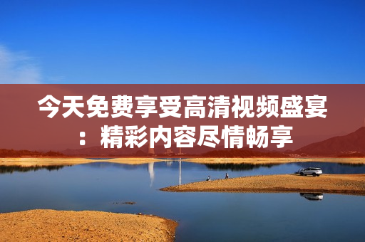 今天免費享受高清視頻盛宴：精彩內容盡情暢享