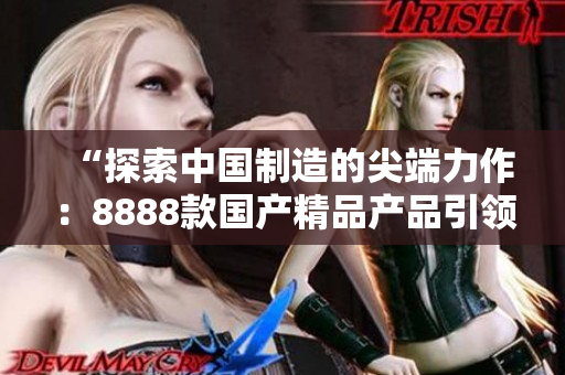 “探索中國(guó)制造的尖端力作：8888款國(guó)產(chǎn)精品產(chǎn)品引領(lǐng)潮流！”