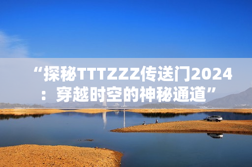 “探秘TTTZZZ傳送門2024：穿越時空的神秘通道”