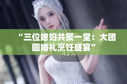 “三位媳婦共聚一堂：大團圓婚禮烹飪盛宴”