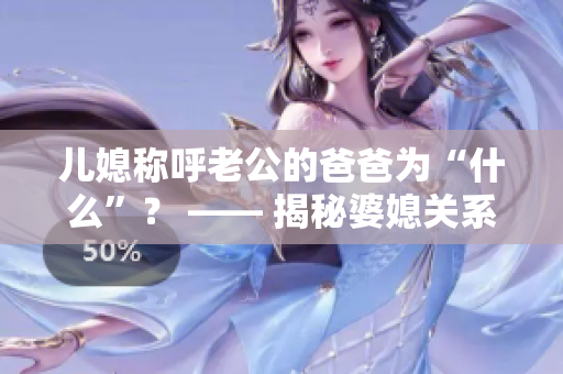 兒媳稱呼老公的爸爸為“什么”？ —— 揭秘婆媳關(guān)系中的稱呼之謎