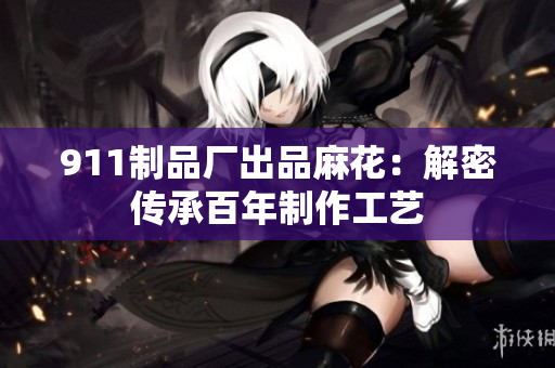 911制品廠出品麻花：解密傳承百年制作工藝