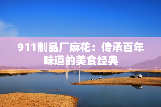 911制品廠麻花：傳承百年味道的美食經(jīng)典