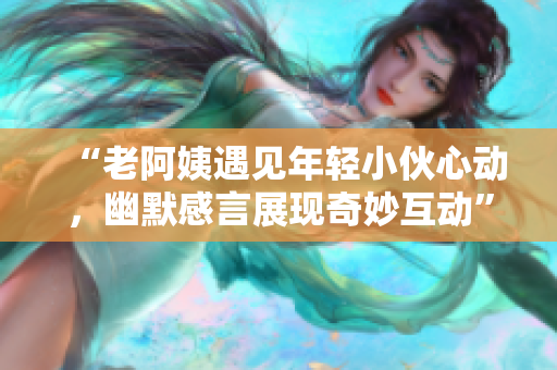 “老阿姨遇見年輕小伙心動(dòng)，幽默感言展現(xiàn)奇妙互動(dòng)”