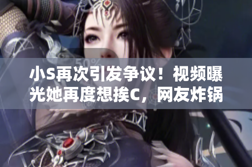 小S再次引發(fā)爭(zhēng)議！視頻曝光她再度想挨C，網(wǎng)友炸鍋：大聲點(diǎn)！