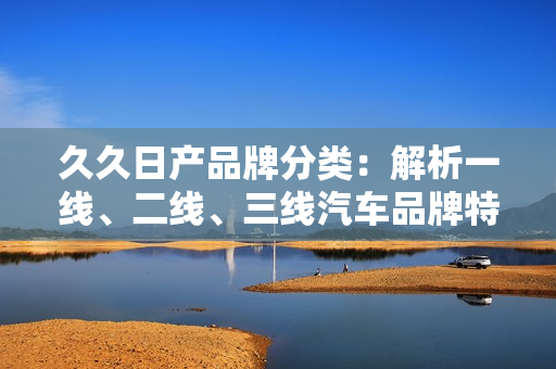 久久日產(chǎn)品牌分類：解析一線、二線、三線汽車品牌特點(diǎn)