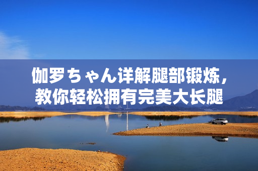 伽羅ちゃん詳解腿部鍛煉，教你輕松擁有完美大長腿