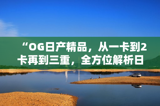 “OG日產(chǎn)精品，從一卡到2卡再到三重，全方位解析日產(chǎn)車系升級之旅”