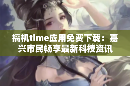 搞機(jī)time應(yīng)用免費(fèi)下載：嘉興市民暢享最新科技資訊