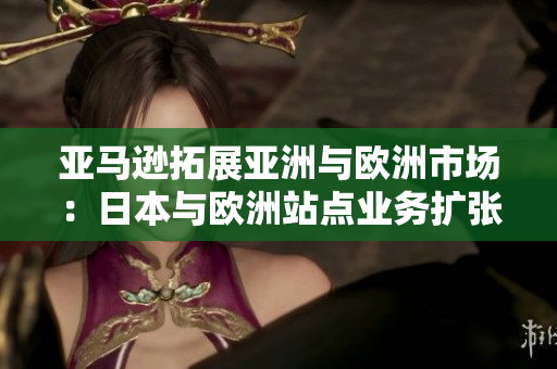 亞馬遜拓展亞洲與歐洲市場(chǎng)：日本與歐洲站點(diǎn)業(yè)務(wù)擴(kuò)張