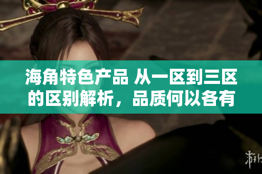 海角特色產(chǎn)品 從一區(qū)到三區(qū)的區(qū)別解析，品質(zhì)何以各有千秋