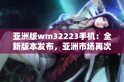 亞洲版wm32223手機：全新版本發(fā)布，亞洲市場再次震撼