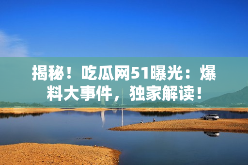 揭秘！吃瓜網(wǎng)51曝光：爆料大事件，獨(dú)家解讀！