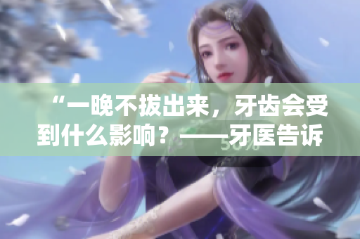“一晚不拔出來，牙齒會受到什么影響？——牙醫(yī)告訴你這樣做的危害！”