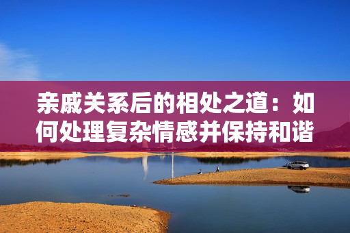 親戚關(guān)系后的相處之道：如何處理復(fù)雜情感并保持和諧