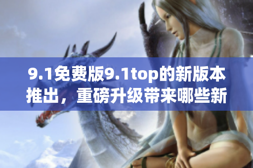 9.1免費(fèi)版9.1top的新版本推出，重磅升級(jí)帶來(lái)哪些新體驗(yàn)？