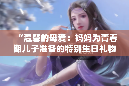 “溫馨的母愛：媽媽為青春期兒子準(zhǔn)備的特別生日禮物”