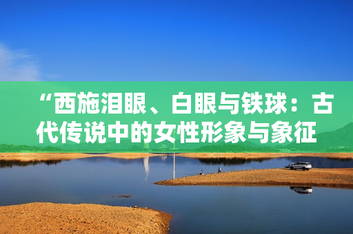 “西施淚眼、白眼與鐵球：古代傳說中的女性形象與象征的多重意義”