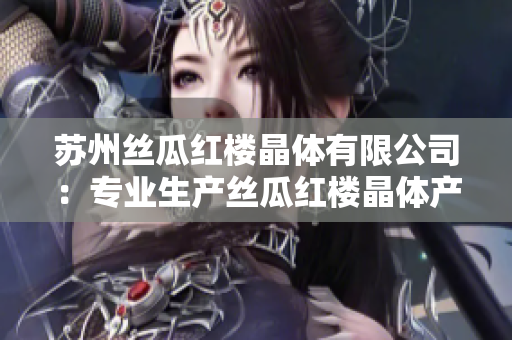 蘇州絲瓜紅樓晶體有限公司：專業(yè)生產(chǎn)絲瓜紅樓晶體產(chǎn)品的領(lǐng)先企業(yè)