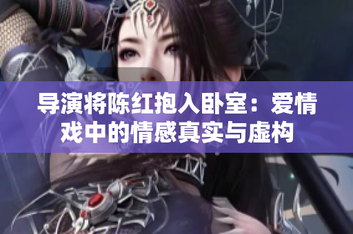 導(dǎo)演將陳紅抱入臥室：愛情戲中的情感真實(shí)與虛構(gòu)