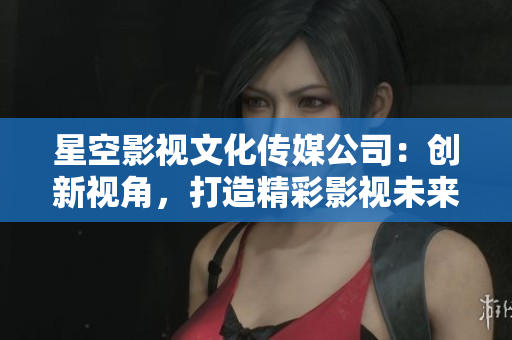 星空影視文化傳媒公司：創(chuàng)新視角，打造精彩影視未來