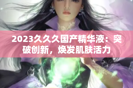 2023久久久國(guó)產(chǎn)精華液：突破創(chuàng)新，煥發(fā)肌膚活力