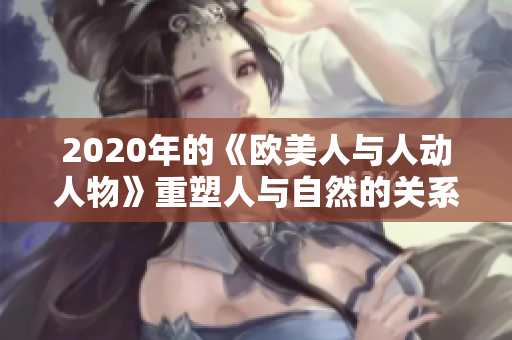 2020年的《歐美人與人動(dòng)人物》重塑人與自然的關(guān)系，助力生態(tài)平衡。