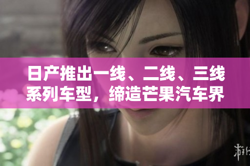 日產(chǎn)推出一線、二線、三線系列車型，締造芒果汽車界新風(fēng)潮