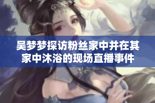 吳夢(mèng)夢(mèng)探訪粉絲家中并在其家中沐浴的現(xiàn)場(chǎng)直播事件