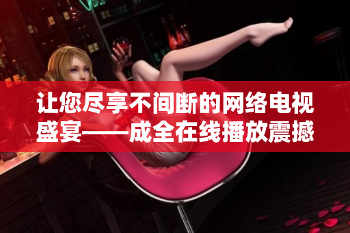 讓您盡享不間斷的網(wǎng)絡(luò)電視盛宴——成全在線播放震撼上線，全新視聽體驗(yàn)即將開啟!