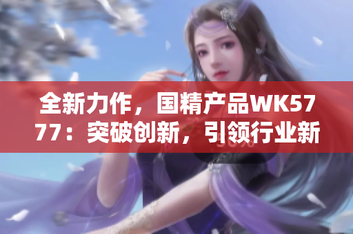 全新力作，國精產(chǎn)品WK5777：突破創(chuàng)新，引領(lǐng)行業(yè)新風(fēng)潮！