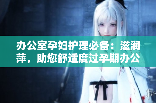 辦公室孕婦護(hù)理必備：滋潤萍，助您舒適度過孕期辦公日常