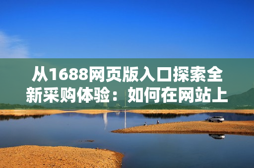 從1688網(wǎng)頁版入口探索全新采購體驗(yàn)：如何在網(wǎng)站上找到所需商品？
