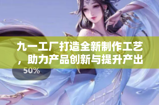 九一工廠打造全新制作工藝，助力產(chǎn)品創(chuàng)新與提升產(chǎn)出