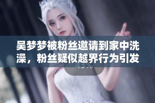 吳夢夢被粉絲邀請到家中洗澡，粉絲疑似越界行為引發(fā)熱議